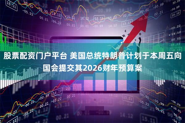 股票配资门户平台 美国总统特朗普计划于本周五向国会提交其2026财年预算案