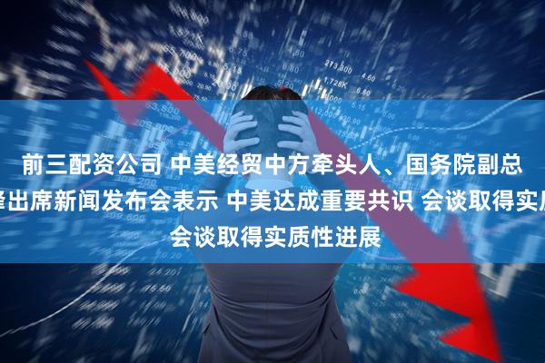 前三配资公司 中美经贸中方牵头人、国务院副总理何立峰出席新闻发布会表示 中美达成重要共识 会谈取得实质性进展