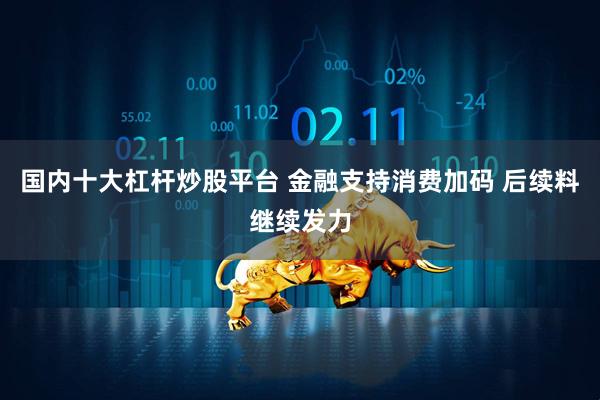 国内十大杠杆炒股平台 金融支持消费加码 后续料继续发力