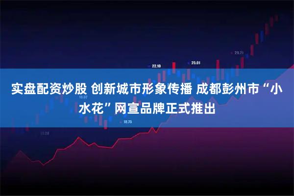 实盘配资炒股 创新城市形象传播 成都彭州市“小水花”网宣品牌正式推出