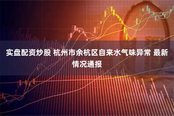 实盘配资炒股 杭州市余杭区自来水气味异常 最新情况通报