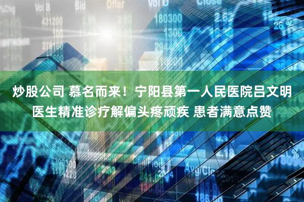 炒股公司 慕名而来！宁阳县第一人民医院吕文明医生精准诊疗解偏头疼顽疾 患者满意点赞