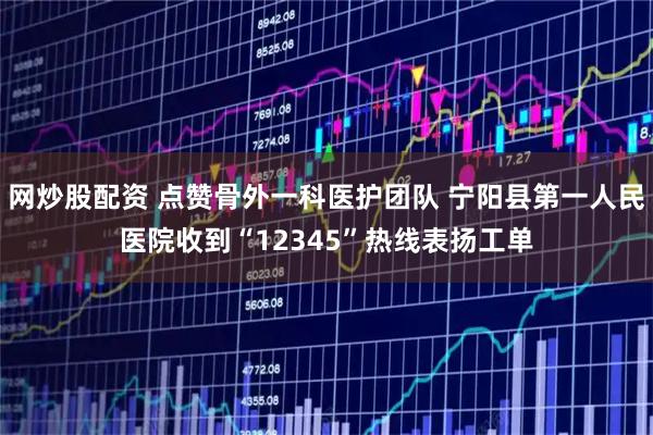 网炒股配资 点赞骨外一科医护团队 宁阳县第一人民医院收到“12345”热线表扬工单