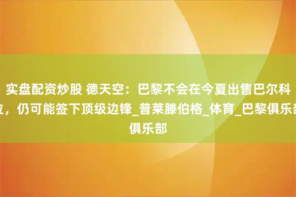 实盘配资炒股 德天空：巴黎不会在今夏出售巴尔科拉，仍可能签下顶级边锋_普莱滕伯格_体育_巴黎俱乐部