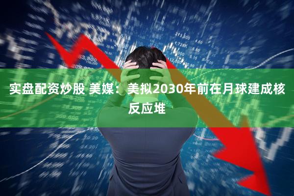 实盘配资炒股 美媒：美拟2030年前在月球建成核反应堆