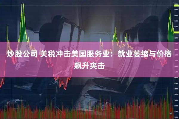 炒股公司 关税冲击美国服务业：就业萎缩与价格飙升夹击