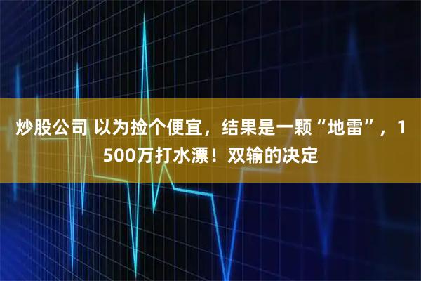 炒股公司 以为捡个便宜，结果是一颗“地雷”，1500万打水漂！双输的决定
