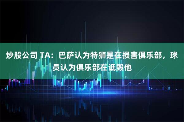 炒股公司 TA：巴萨认为特狮是在损害俱乐部，球员认为俱乐部在诋毁他