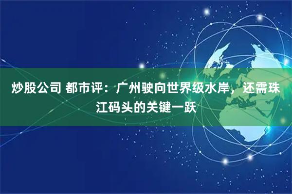 炒股公司 都市评：广州驶向世界级水岸，还需珠江码头的关键一跃