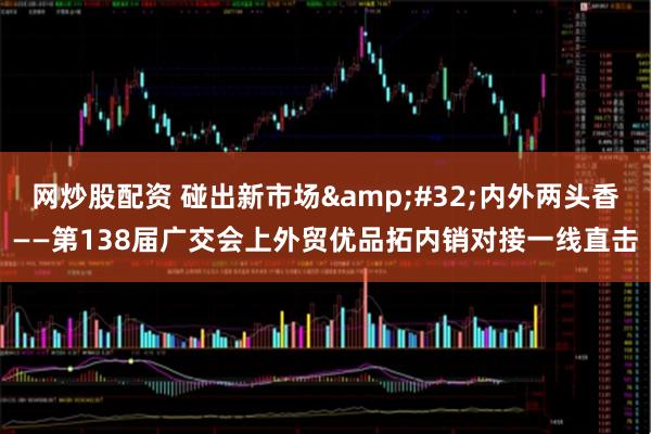 网炒股配资 碰出新市场 内外两头香——第138届广交会上外贸优品拓内销对接一线直击