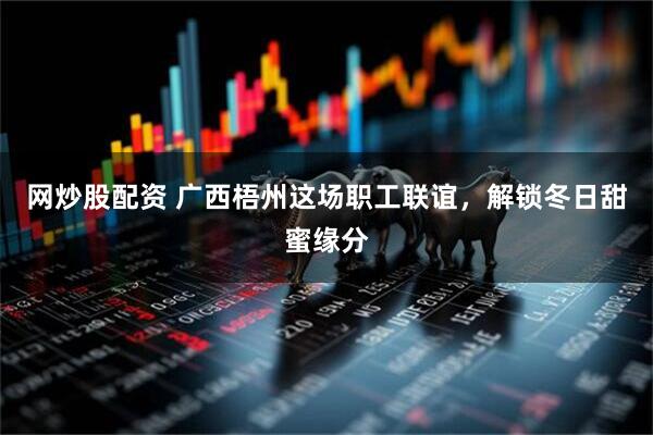 网炒股配资 广西梧州这场职工联谊，解锁冬日甜蜜缘分