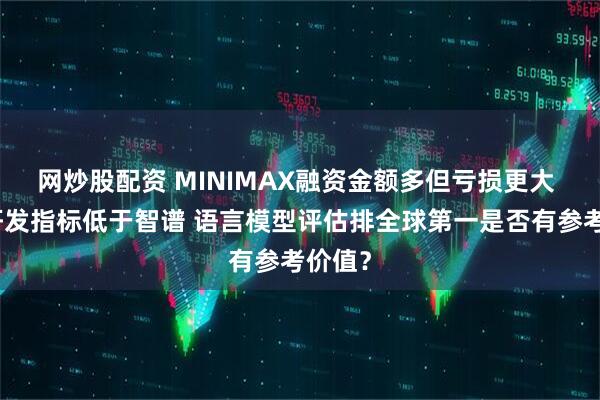 网炒股配资 MINIMAX融资金额多但亏损更大 多项研发指标低于智谱 语言模型评估排全球第一是否有参考价值？